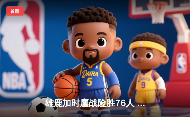 雄鹿加时鏖战险胜76人 字母哥52分创赛季新高