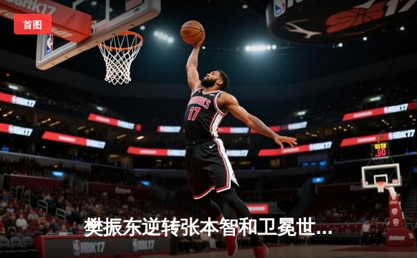 樊振东逆转张本智和卫冕世界杯 七局鏖战展现大心脏