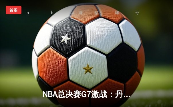 NBA总决赛G7激战：丹佛掘金逆转波士顿凯尔特人，约基奇40+三双率队卫冕