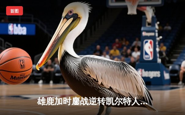 雄鹿加时鏖战逆转凯尔特人 字母哥44+14+7主宰关键时刻