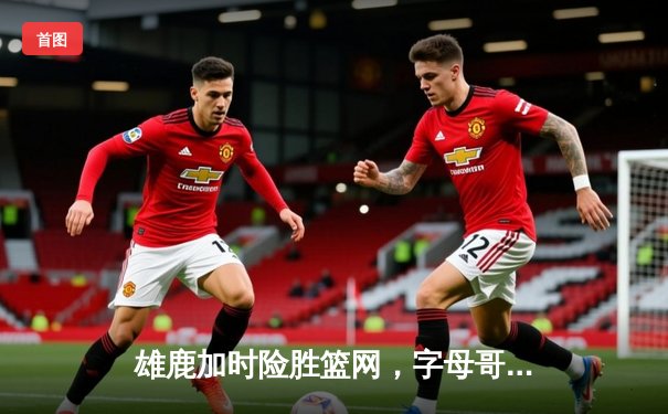 雄鹿加时险胜篮网，字母哥44分16篮板统治内线，杜兰特空砍39分难救主