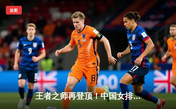 王者之师再登顶！中国女排3-1力克意大利，勇夺世界联赛冠军